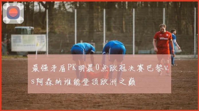 最强矛盾PK明晨0点欧冠决赛巴黎vs阿森纳谁能登顶欧洲之巅
